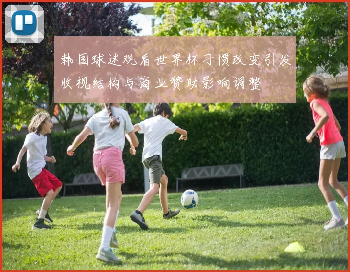 韩国球迷观看世界杯习惯改变引发收视结构与商业赞助影响调整
