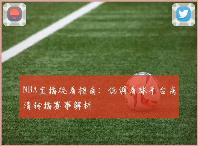 NBA直播观看指南：低调看球平台高清转播赛事解析