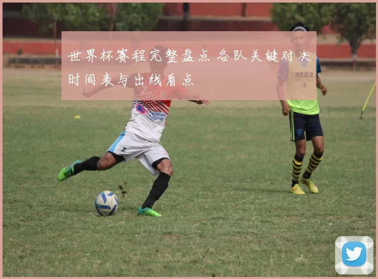 世界杯赛程完整盘点 各队关键对决时间表与出线看点