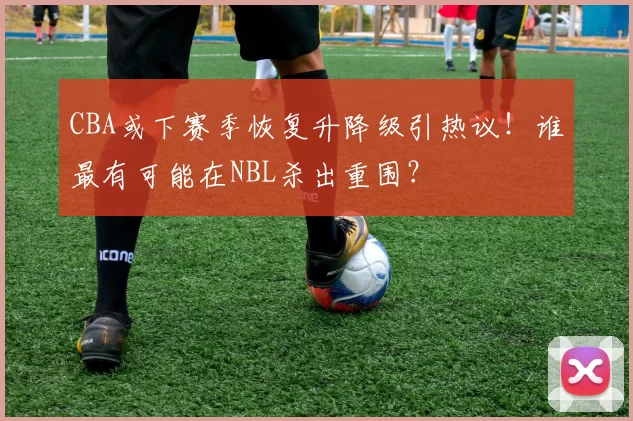 CBA或下赛季恢复升降级引热议！谁最有可能在NBL杀出重围？