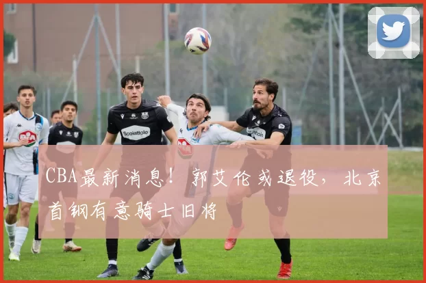 CBA最新消息！郭艾伦或退役，北京首钢有意骑士旧将