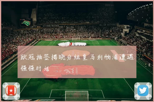 欧冠抽签揭晓分组皇马利物浦遭遇强强对话