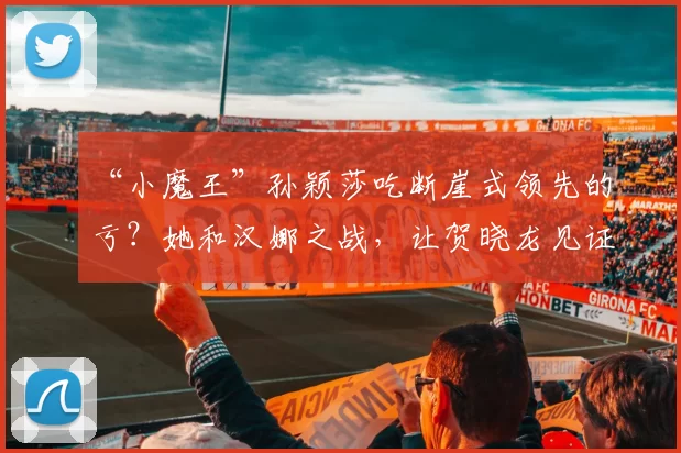 “小魔王”孙颖莎吃断崖式领先的亏？她和汉娜之战，让贺晓龙见证实力