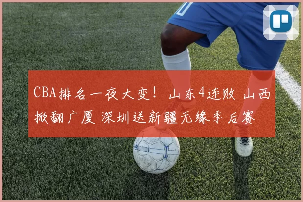 CBA排名一夜大变！山东4连败 山西掀翻广厦 深圳送新疆无缘季后赛