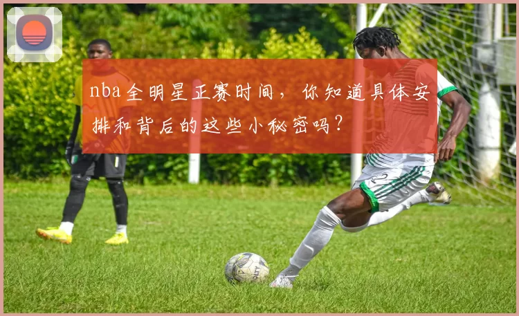 nba全明星正赛时间,你知道具体安排和背后的这些小秘密吗?