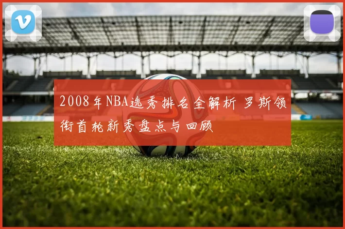 2008年NBA选秀排名全解析 罗斯领衔首轮新秀盘点与回顾