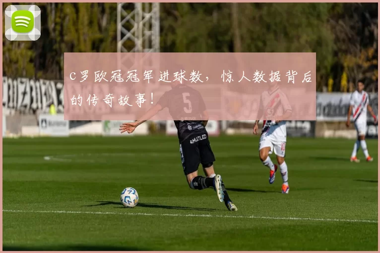 c罗欧冠冠军进球数，惊人数据背后的传奇故事！