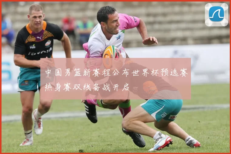 中国男篮新赛程公布世界杯预选赛热身赛双线备战开启