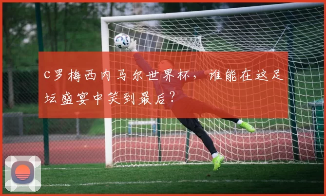 c罗梅西内马尔世界杯，谁能在这足坛盛宴中笑到最后？