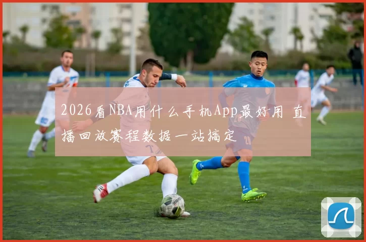 2026看NBA用什么手机App最好用 直播回放赛程数据一站搞定