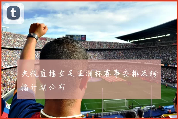 央视直播女足亚洲杯赛事安排及转播计划公布