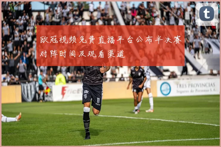 欧冠视频免费直播平台公布半决赛对阵时间及观看渠道
