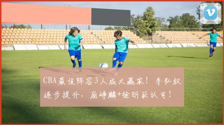 CBA最佳阵容3人成大赢家！李弘权逐步提升，庞峥麟+徐昕获认可！