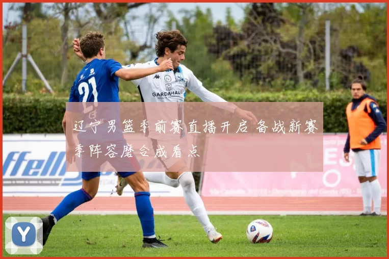 辽宁男篮季前赛直播开启 备战新赛季阵容磨合成看点