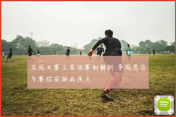 亚冠决赛主客场赛制解析 争冠悬念与赛程安排成焦点