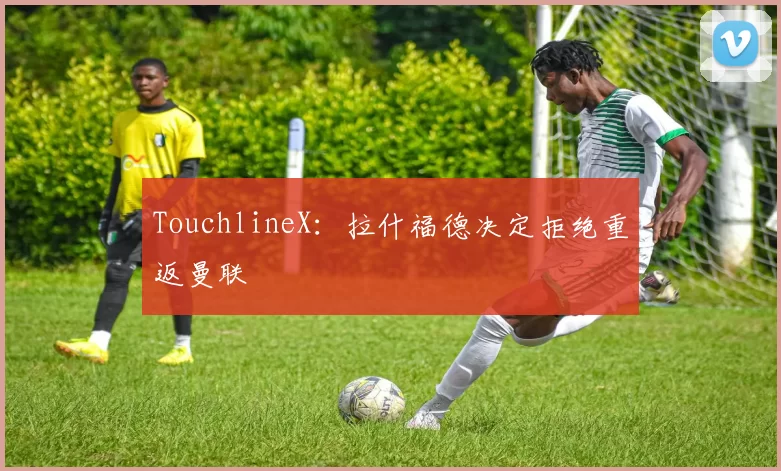 TouchlineX：拉什福德决定拒绝重返曼联