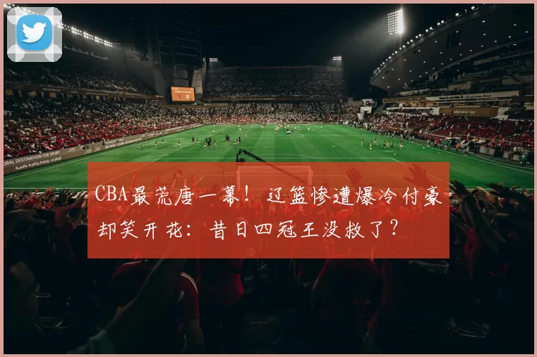 CBA最荒唐一幕!辽篮惨遭爆冷付豪却笑开花:昔日四冠王没救了?