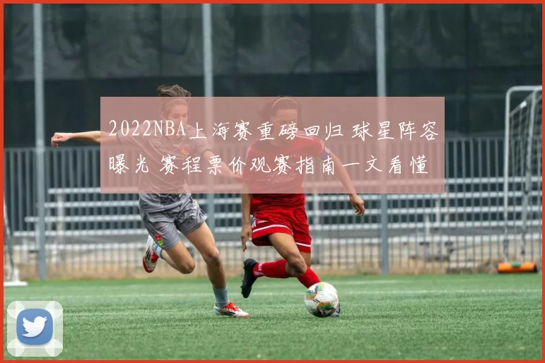 2022NBA上海赛重磅回归 球星阵容曝光 赛程票价观赛指南一文看懂