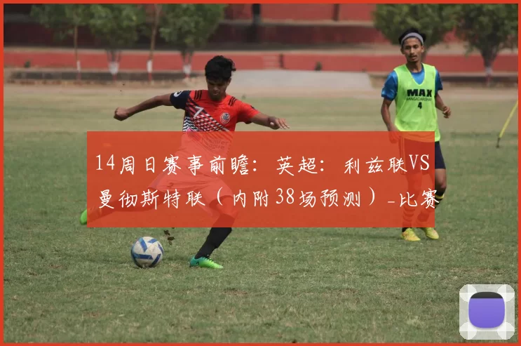 14周日赛事前瞻：英超：利兹联VS曼彻斯特联（内附38场预测）_比赛_马竞_马德里竞技