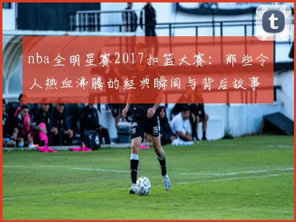 nba全明星赛2017扣篮大赛：那些令人热血沸腾的经典瞬间与背后故事
