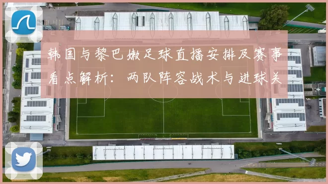 韩国与黎巴嫩足球直播安排及赛事看点解析：两队阵容战术与进球关键因素