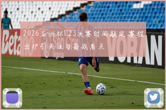 2026亚洲杯U23决赛时间敲定 赛程出炉引关注与备战看点