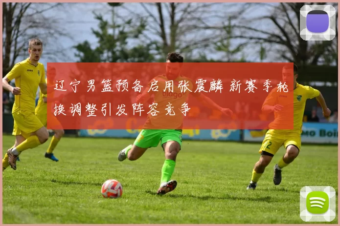 辽宁男篮预备启用张震麟 新赛季轮换调整引发阵容竞争