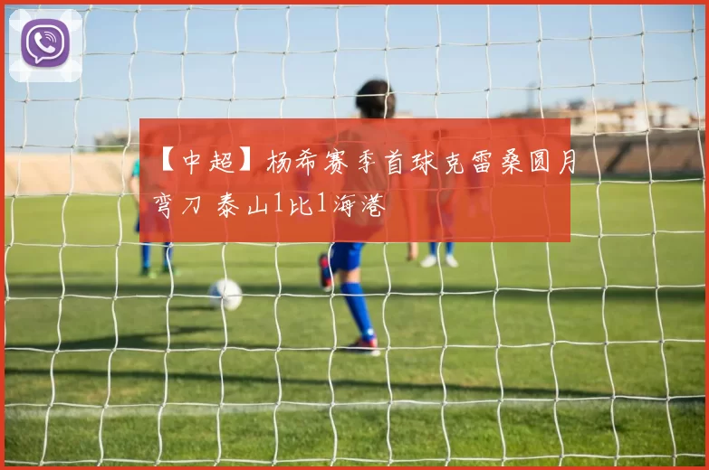 【中超】杨希赛季首球克雷桑圆月弯刀 泰山1比1海港