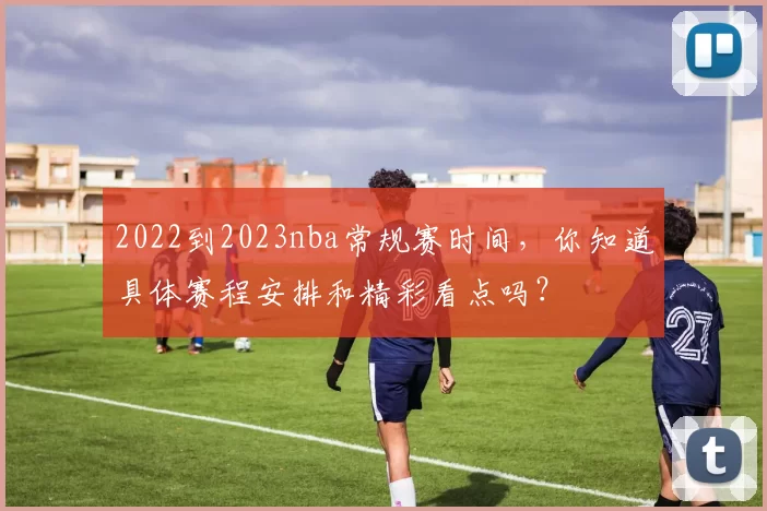 2022到2023nba常规赛时间，你知道具体赛程安排和精彩看点吗？