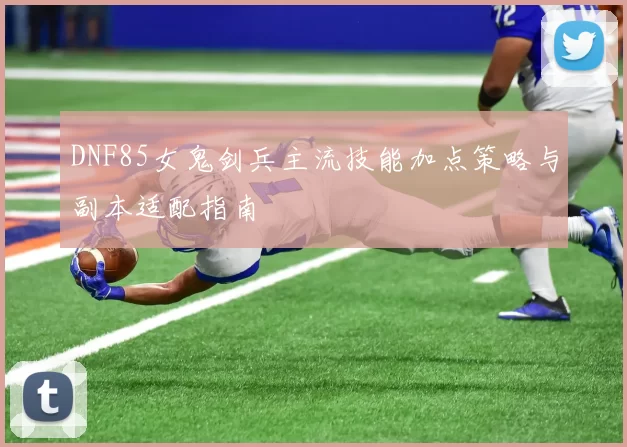 DNF85女鬼剑兵主流技能加点策略与副本适配指南