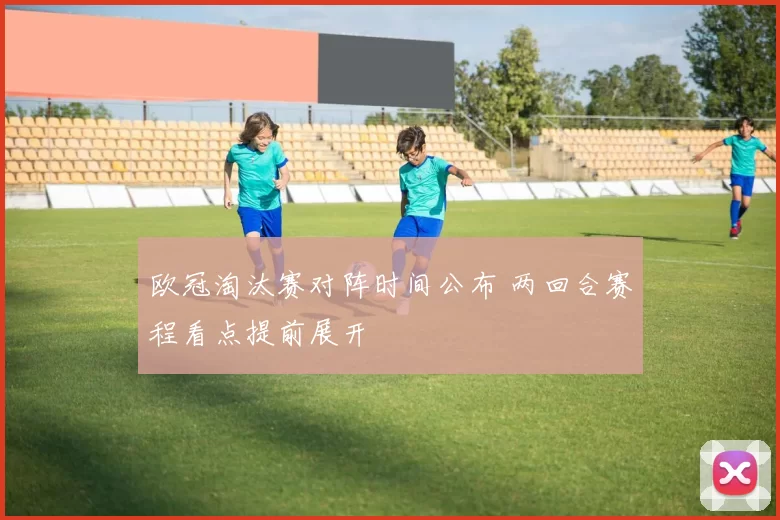 欧冠淘汰赛对阵时间公布 两回合赛程看点提前展开