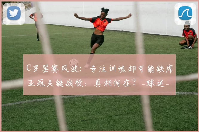 C罗罢赛风波:专注训练却可能缺席亚冠关键战役,真相何在?_球迷_比赛_1