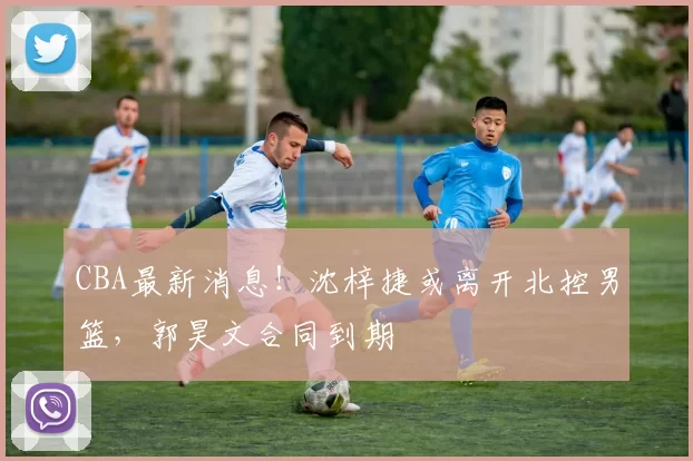 CBA最新消息！沈梓捷或离开北控男篮，郭昊文合同到期