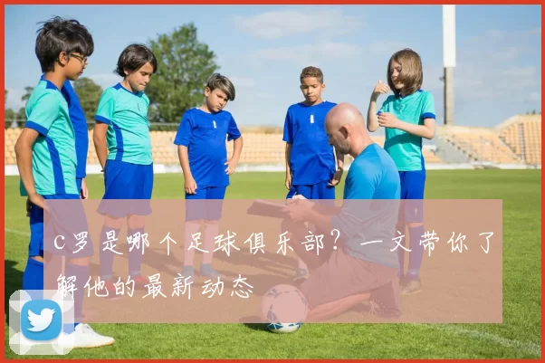 c罗是哪个足球俱乐部？一文带你了解他的最新动态