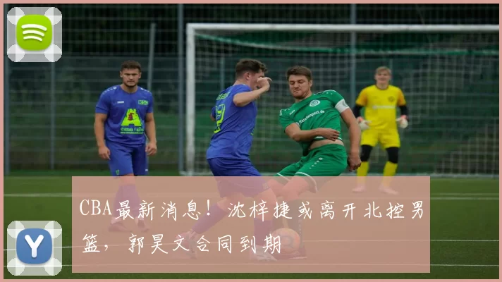 CBA最新消息！沈梓捷或离开北控男篮，郭昊文合同到期