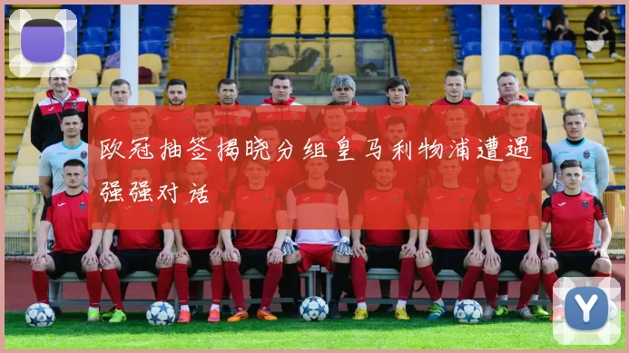 欧冠抽签揭晓分组皇马利物浦遭遇强强对话