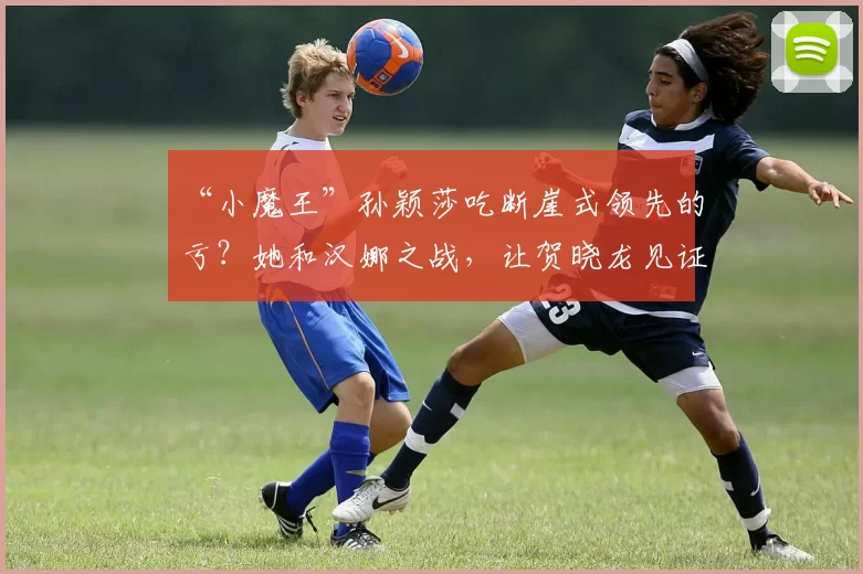 “小魔王”孙颖莎吃断崖式领先的亏？她和汉娜之战，让贺晓龙见证实力