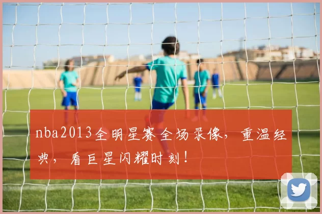 nba2013全明星赛全场录像,重温经典,看巨星闪耀时刻!