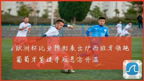 欧洲杯比分预测表出炉西班牙领跑葡萄牙紧追夺冠悬念升温