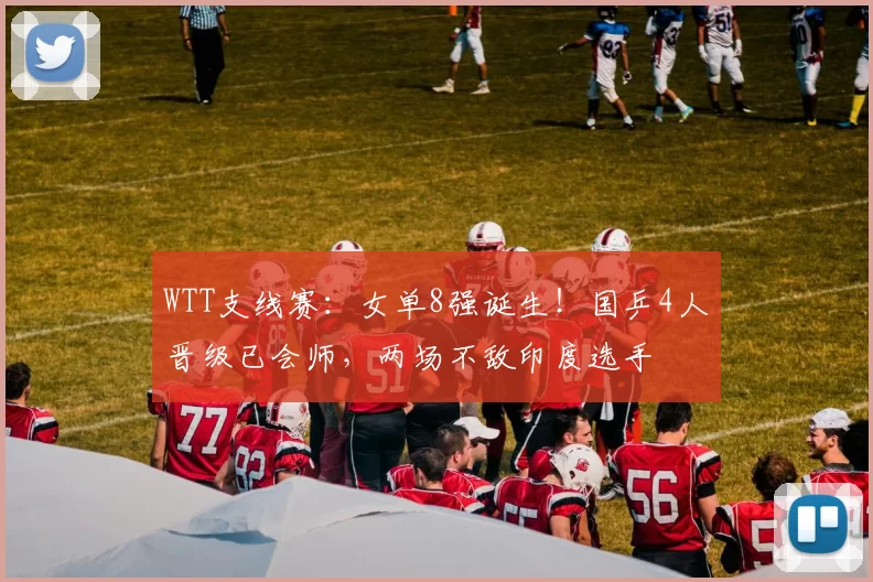 WTT支线赛:女单8强诞生!国乒4人晋级已会师,两场不敌印度选手