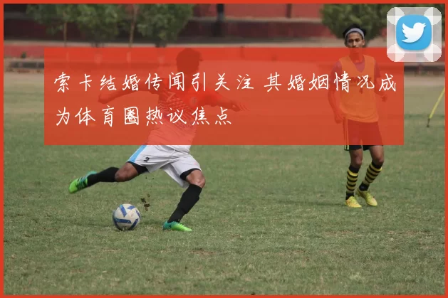 索卡结婚传闻引关注 其婚姻情况成为体育圈热议焦点