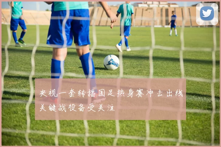 央视一套转播国足热身赛冲击出线关键战役备受关注