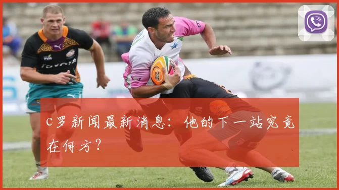 c罗新闻最新消息:他的下一站究竟在何方?