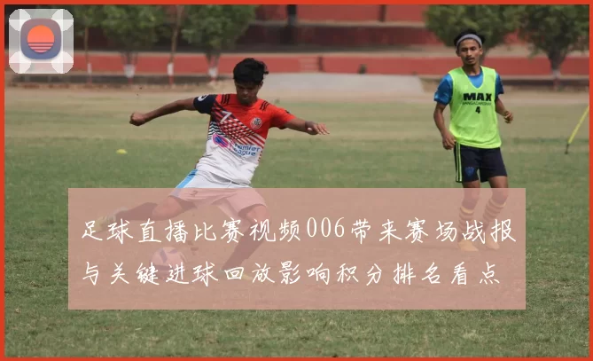 足球直播比赛视频006带来赛场战报与关键进球回放影响积分排名看点