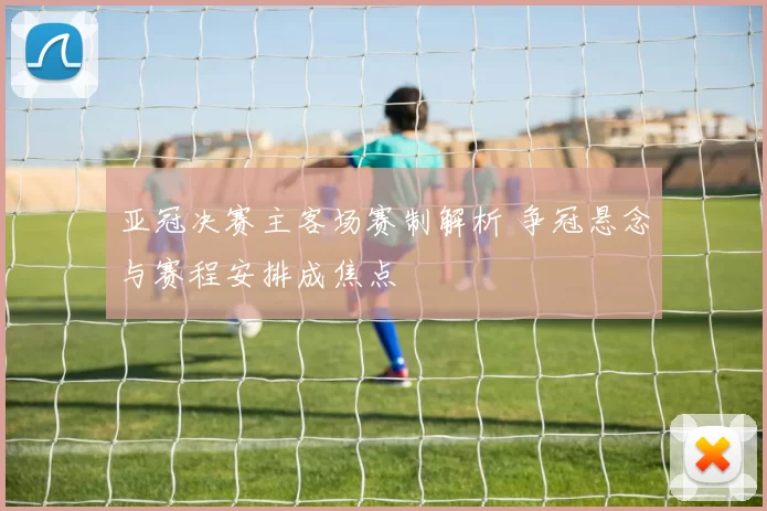 亚冠决赛主客场赛制解析 争冠悬念与赛程安排成焦点