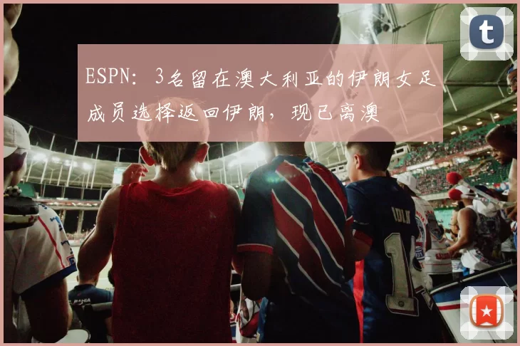 ESPN：3名留在澳大利亚的伊朗女足成员选择返回伊朗，现已离澳