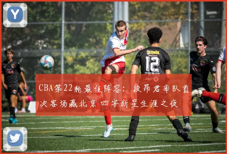 CBA第22轮最佳阵容：段昂君率队首次客场赢北京 四字新星生涯之夜
