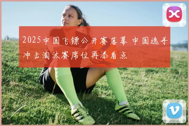 2025中国飞镖公开赛落幕 中国选手冲击淘汰赛席位再添看点