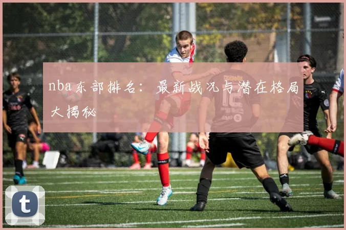 nba东部排名：最新战况与潜在格局大揭秘