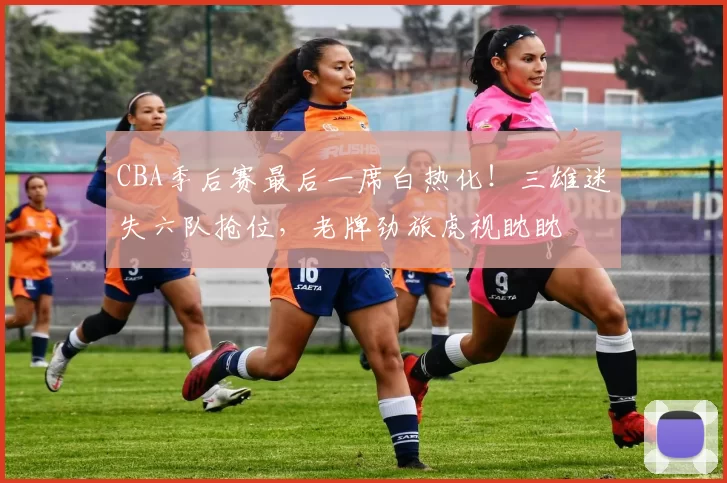 CBA季后赛最后一席白热化！三雄迷失六队抢位，老牌劲旅虎视眈眈